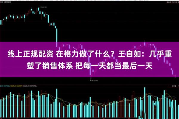 线上正规配资 在格力做了什么？王自如：几乎重塑了销售体系 把每一天都当最后一天