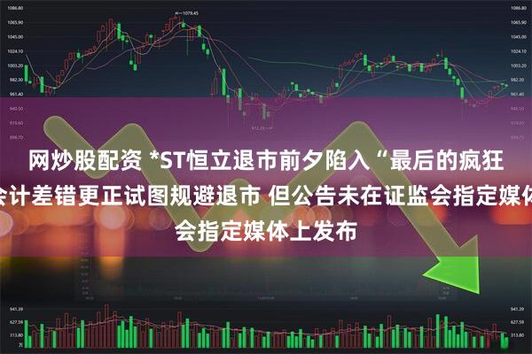 网炒股配资 *ST恒立退市前夕陷入“最后的疯狂”？拟会计差错更正试图规避退市 但公告未在证监会指定媒体上发布