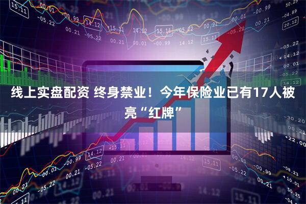 线上实盘配资 终身禁业！今年保险业已有17人被亮“红牌”