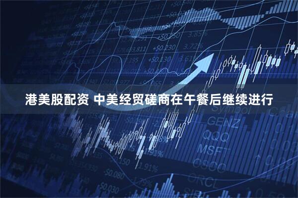 港美股配资 中美经贸磋商在午餐后继续进行