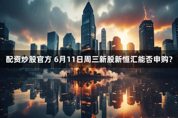 配资炒股官方 6月11日周三新股新恒汇能否申购？