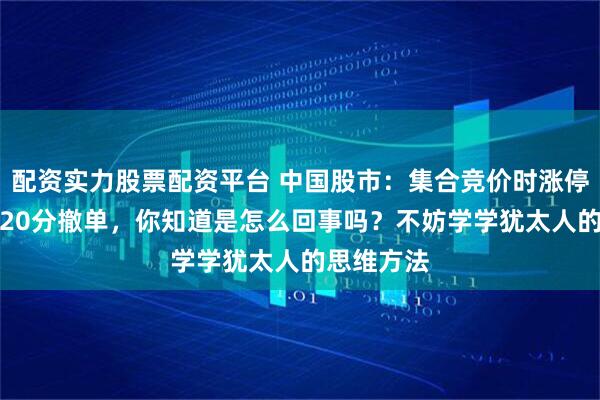 配资实力股票配资平台 中国股市：集合竞价时涨停，却在9:20分撤单，你知道是怎么回事吗？不妨学学犹太人的思维方法