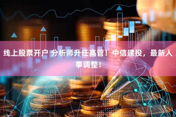 线上股票开户 分析师升任高管！中信建投，最新人事调整！