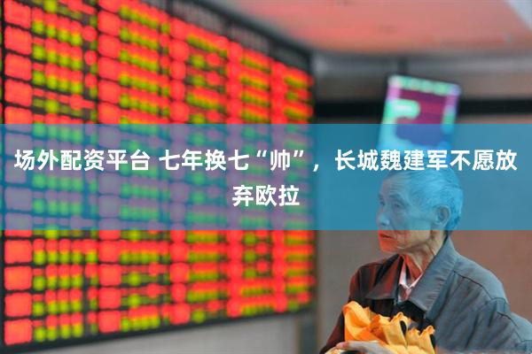 场外配资平台 七年换七“帅”，长城魏建军不愿放弃欧拉