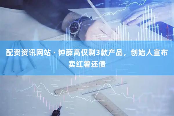 配资资讯网站 · 钟薛高仅剩3款产品，创始人宣布卖红薯还债
