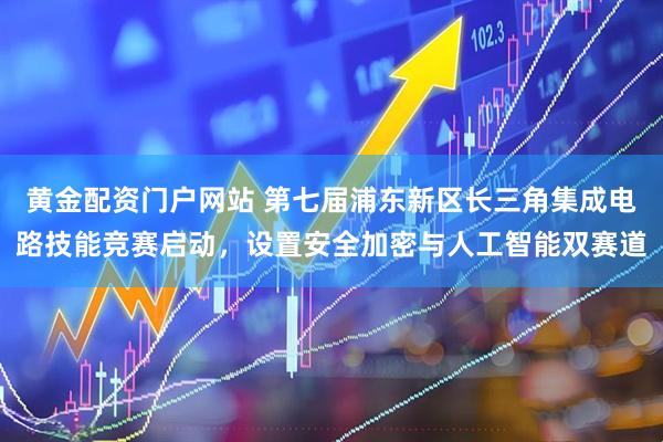 黄金配资门户网站 第七届浦东新区长三角集成电路技能竞赛启动，设置安全加密与人工智能双赛道