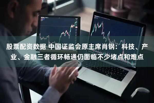 股票配资数据 中国证监会原主席肖钢：科技、产业、金融三者循环畅通仍面临不少堵点和难点