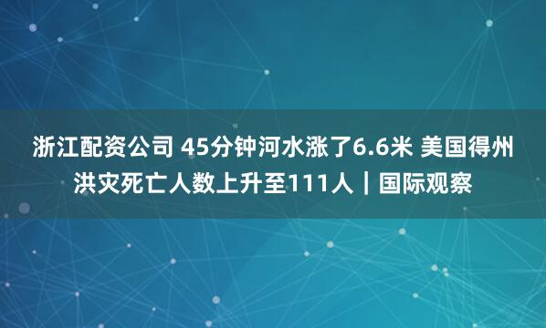 浙江配资公司 45分钟河水涨了6.6米 美国得州洪灾死亡人数上升至111人｜国际观察