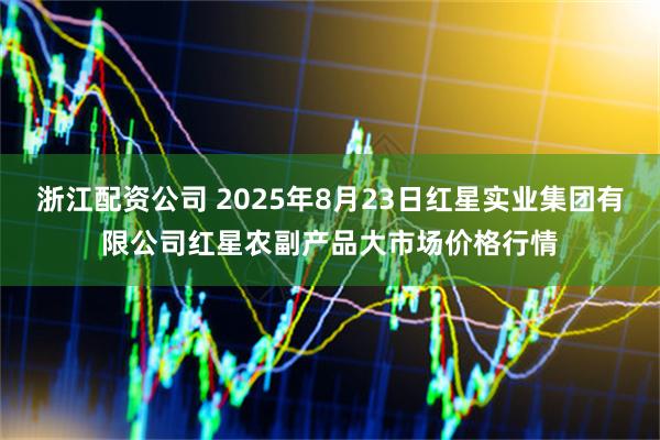 浙江配资公司 2025年8月23日红星实业集团有限公司红星农副产品大市场价格行情