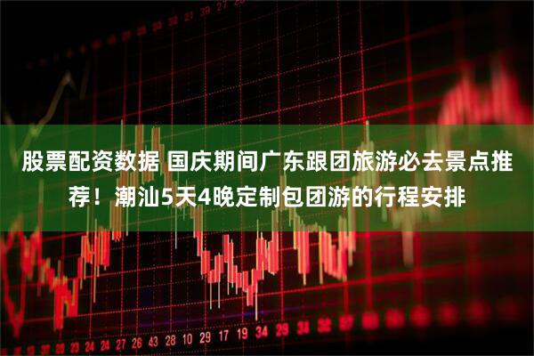 股票配资数据 国庆期间广东跟团旅游必去景点推荐！潮汕5天4晚定制包团游的行程安排