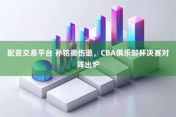 配资交易平台 孙铭徽伤退，CBA俱乐部杯决赛对阵出炉