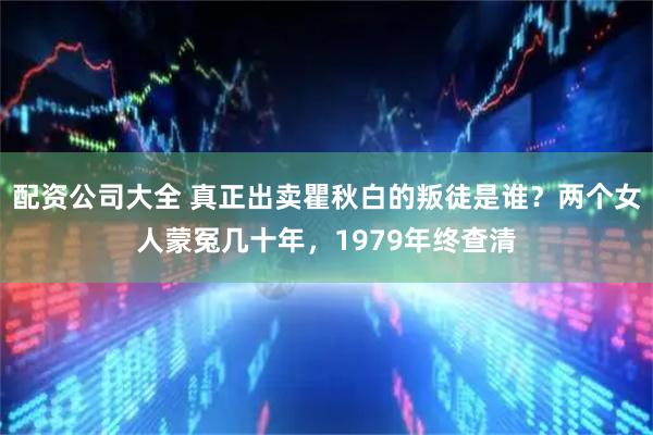 配资公司大全 真正出卖瞿秋白的叛徒是谁？两个女人蒙冤几十年，1979年终查清