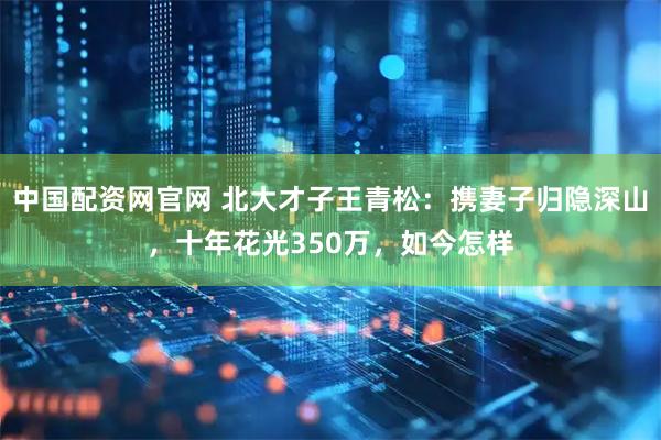 中国配资网官网 北大才子王青松：携妻子归隐深山，十年花光350万，如今怎样