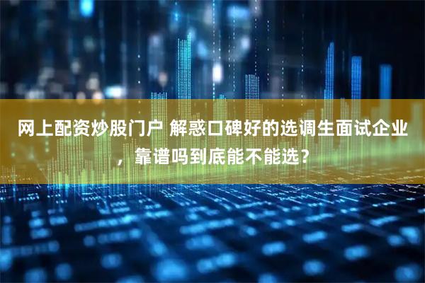 网上配资炒股门户 解惑口碑好的选调生面试企业，靠谱吗到底能不能选？