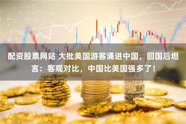 配资股票网站 大批美国游客涌进中国，回国后坦言：客观对比，中国比美国强多了！