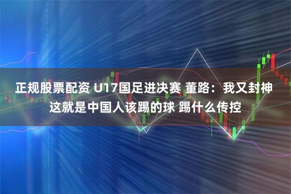 正规股票配资 U17国足进决赛 董路：我又封神 这就是中国人该踢的球 踢什么传控