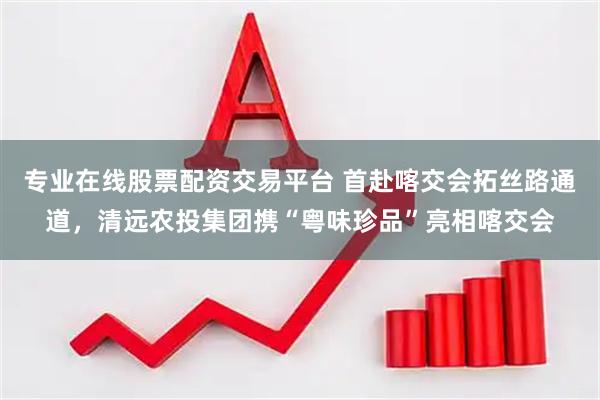 专业在线股票配资交易平台 首赴喀交会拓丝路通道，清远农投集团携“粤味珍品”亮相喀交会