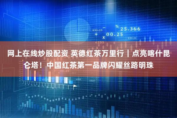 网上在线炒股配资 英德红茶万里行｜点亮喀什昆仑塔！中国红茶第一品牌闪耀丝路明珠