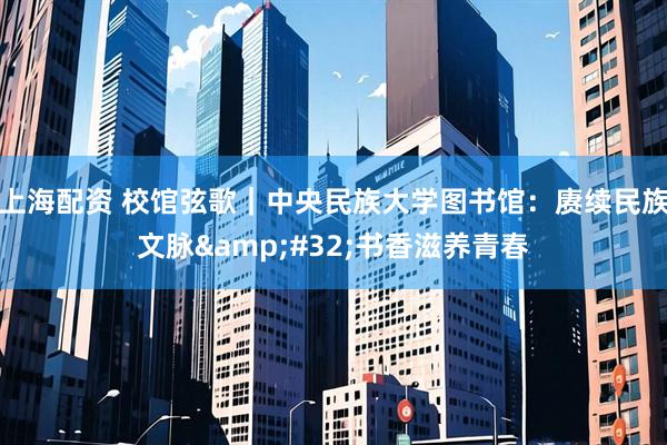 上海配资 校馆弦歌｜中央民族大学图书馆：赓续民族文脉 书香滋养青春